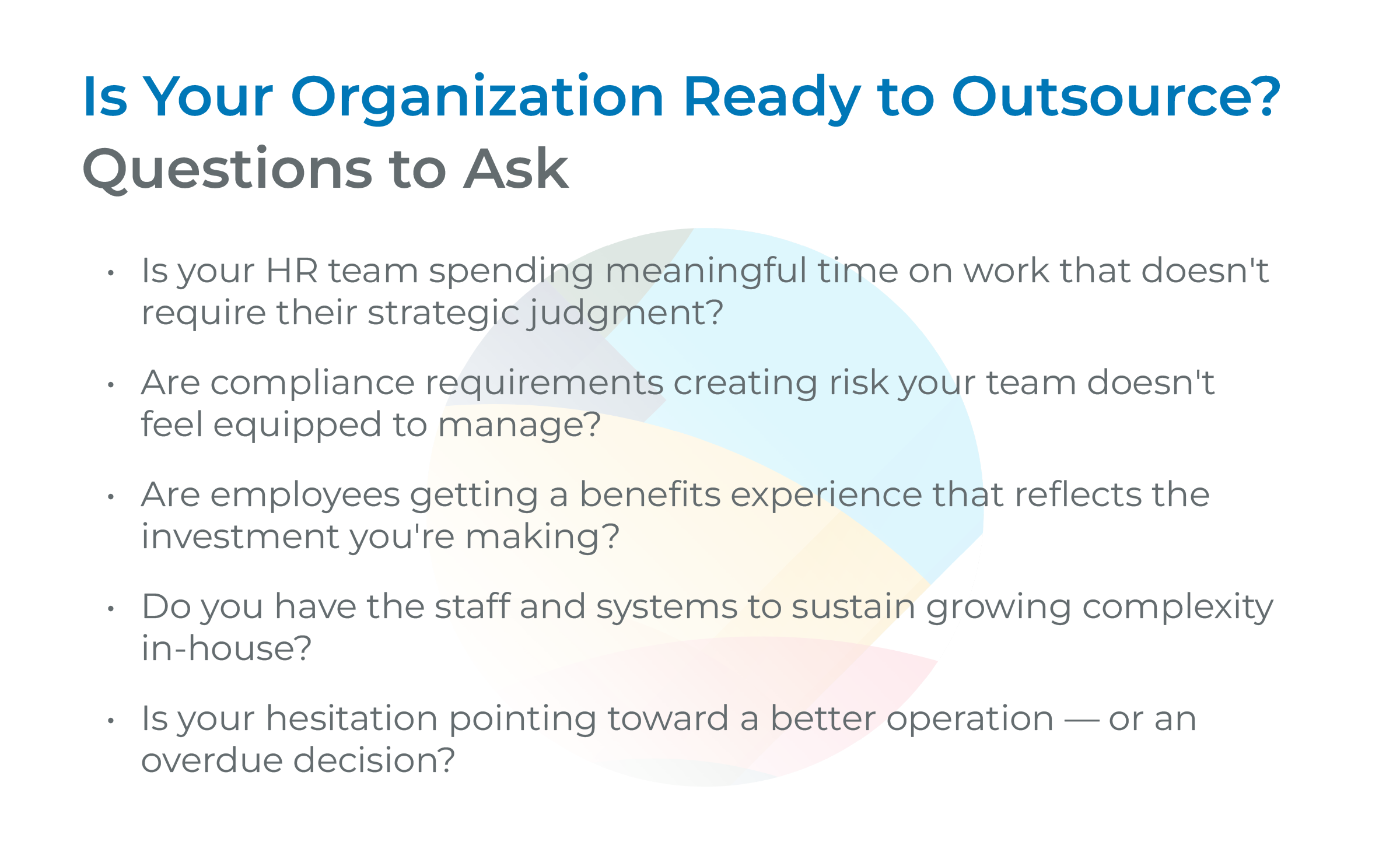 Is Your Organization Ready to Outsource? Questions to Ask Is your HR team spending meaningful time on work that doesn't require their strategic judgment? Are compliance requirements creating risk your team doesn't feel equipped to manage? Are employees getting a benefits experience that reflects the investment you're making? Do you have the staff and systems to sustain growing complexity in-house? Is your hesitation pointing toward a better operation — or an overdue decision?